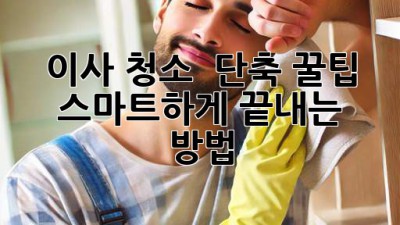 이사 청소 ⏰ 단축 꿀팁! ✨ 스마트하게 끝내는 방법